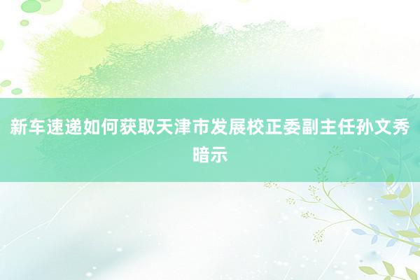 新车速递如何获取天津市发展校正委副主任孙文秀暗示