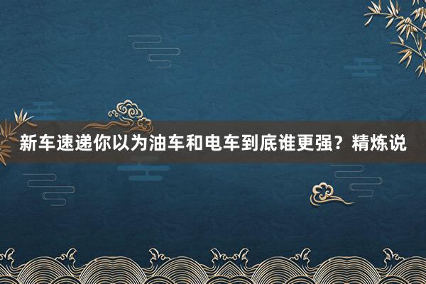 新车速递你以为油车和电车到底谁更强？精炼说