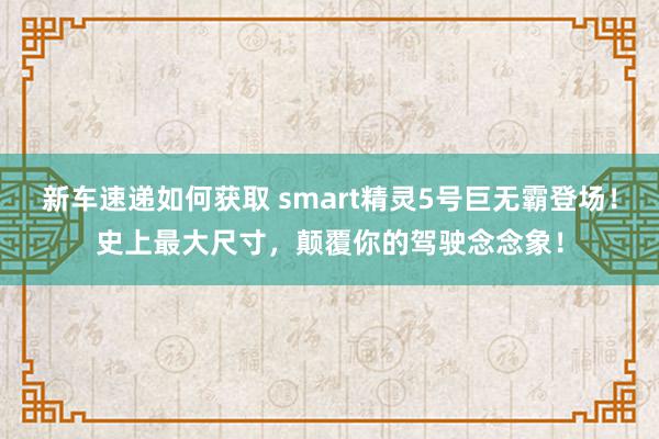 新车速递如何获取 smart精灵5号巨无霸登场！史上最大尺寸，颠覆你的驾驶念念象！