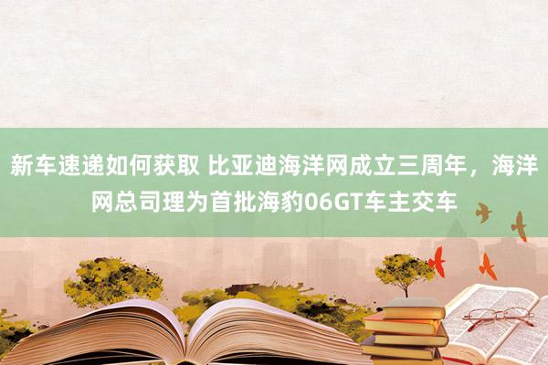 新车速递如何获取 比亚迪海洋网成立三周年，海洋网总司理为首批海豹06GT车主交车