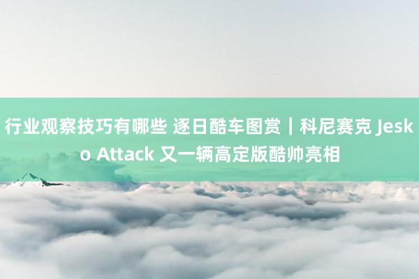 行业观察技巧有哪些 逐日酷车图赏｜科尼赛克 Jesko Attack 又一辆高定版酷帅亮相