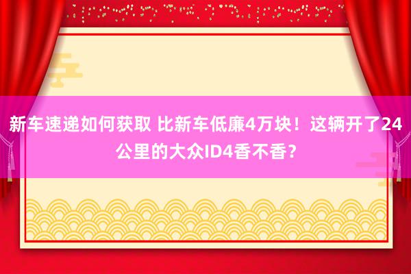 新车速递如何获取 比新车低廉4万块！这辆开了24公里的大众ID4香不香？