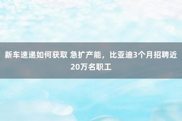 新车速递如何获取 急扩产能，比亚迪3个月招聘近20万名职工