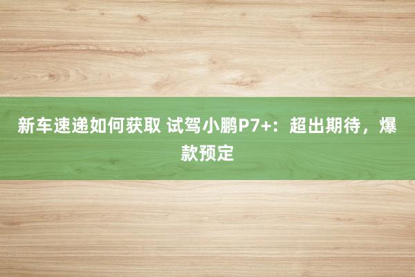 新车速递如何获取 试驾小鹏P7+：超出期待，爆款预定