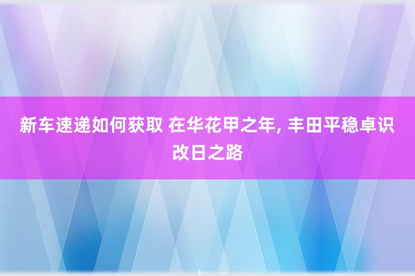 新车速递如何获取 在华花甲之年, 丰田平稳卓识改日之路