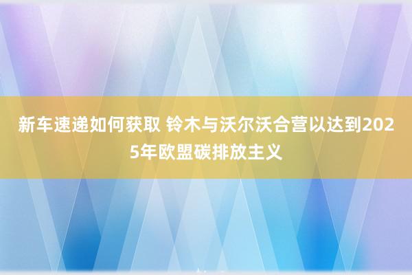 新车速递如何获取 铃木与沃尔沃合营以达到2025年欧盟碳排放主义