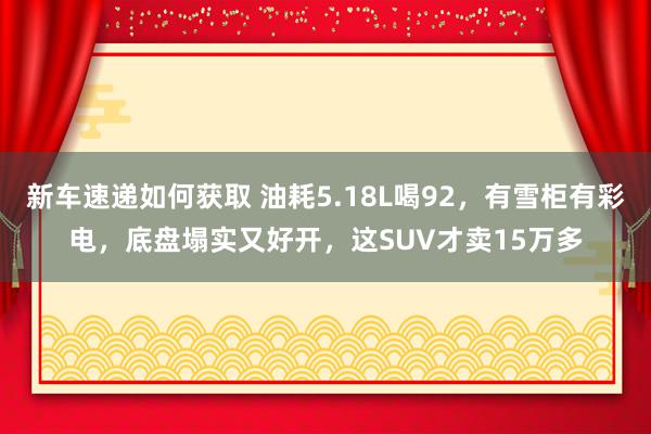 新车速递如何获取 油耗5.18L喝92，有雪柜有彩电，底盘塌实又好开，这SUV才卖15万多