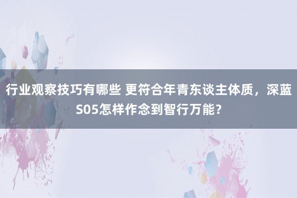 行业观察技巧有哪些 更符合年青东谈主体质，深蓝S05怎样作念到智行万能？