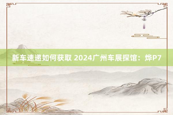 新车速递如何获取 2024广州车展探馆：烨P7