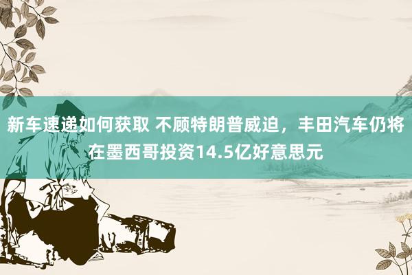 新车速递如何获取 不顾特朗普威迫，丰田汽车仍将在墨西哥投资14.5亿好意思元