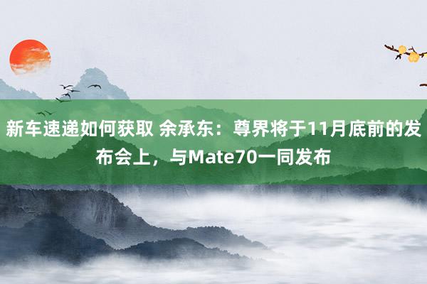 新车速递如何获取 余承东：尊界将于11月底前的发布会上，与Mate70一同发布