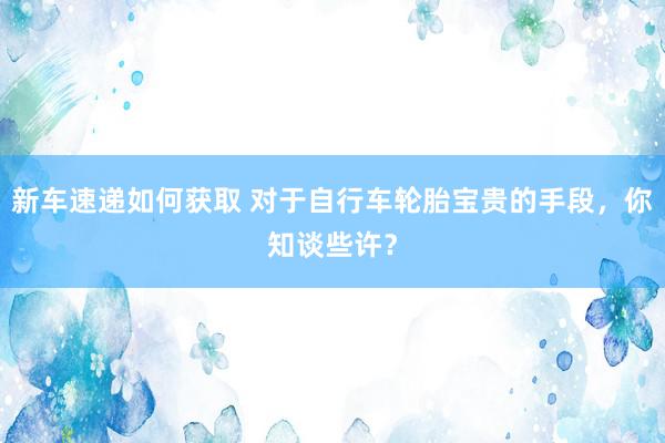 新车速递如何获取 对于自行车轮胎宝贵的手段，你知谈些许？