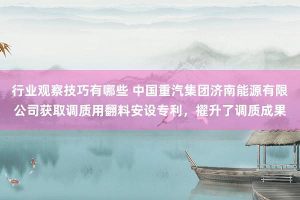 行业观察技巧有哪些 中国重汽集团济南能源有限公司获取调质用翻料安设专利，擢升了调质成果