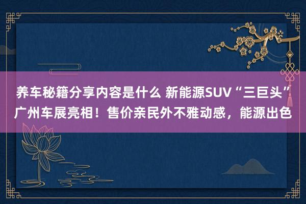 养车秘籍分享内容是什么 新能源SUV“三巨头”广州车展亮相！售价亲民外不雅动感，能源出色