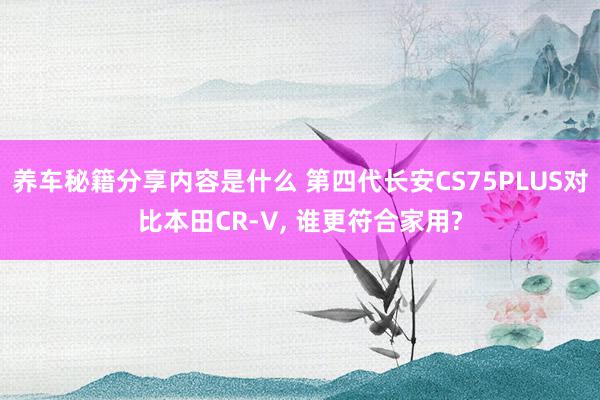 养车秘籍分享内容是什么 第四代长安CS75PLUS对比本田CR-V, 谁更符合家用?