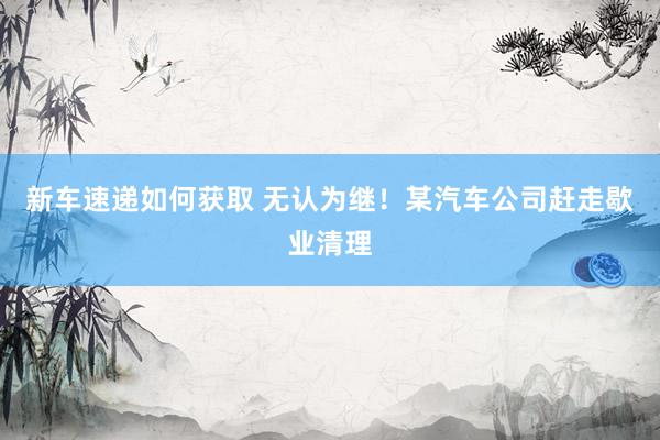 新车速递如何获取 无认为继！某汽车公司赶走歇业清理