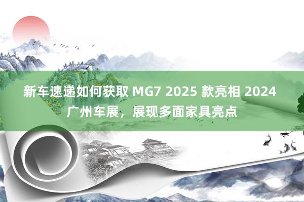 新车速递如何获取 MG7 2025 款亮相 2024 广州车展，展现多面家具亮点