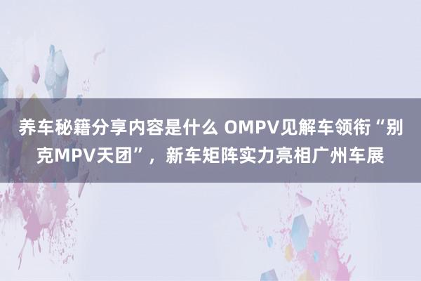 养车秘籍分享内容是什么 OMPV见解车领衔“别克MPV天团”，新车矩阵实力亮相广州车展