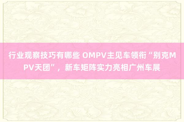 行业观察技巧有哪些 OMPV主见车领衔“别克MPV天团”，新车矩阵实力亮相广州车展