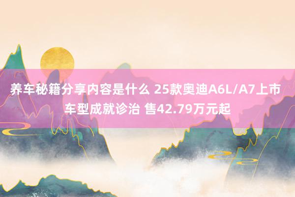 养车秘籍分享内容是什么 25款奥迪A6L/A7上市 车型成就诊治 售42.79万元起