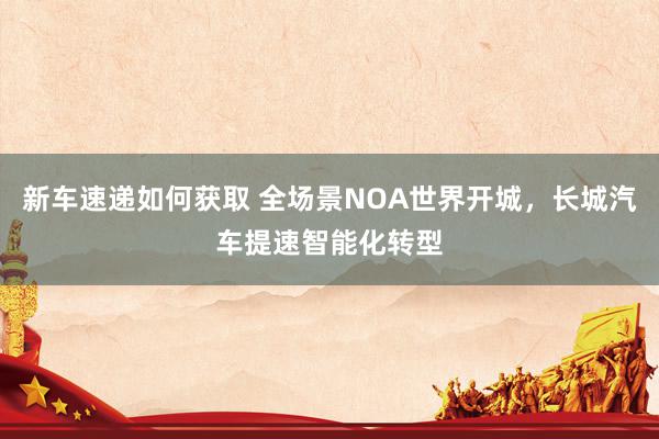 新车速递如何获取 全场景NOA世界开城，长城汽车提速智能化转型