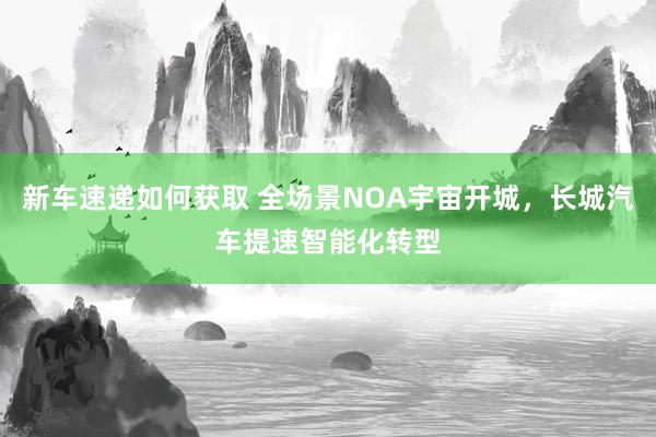 新车速递如何获取 全场景NOA宇宙开城，长城汽车提速智能化转型