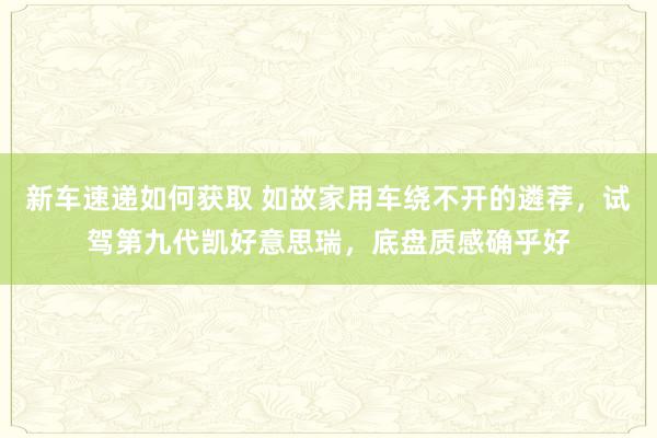 新车速递如何获取 如故家用车绕不开的遴荐，试驾第九代凯好意思瑞，底盘质感确乎好