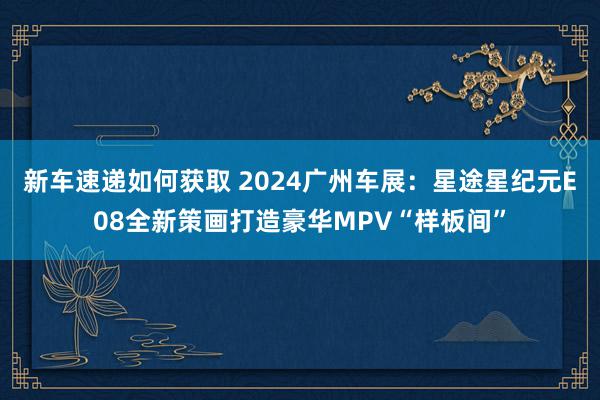 新车速递如何获取 2024广州车展：星途星纪元E08全新策画打造豪华MPV“样板间”