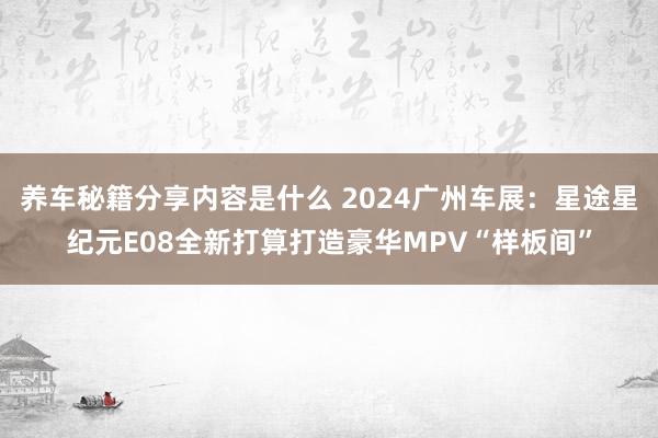 养车秘籍分享内容是什么 2024广州车展：星途星纪元E08全新打算打造豪华MPV“样板间”