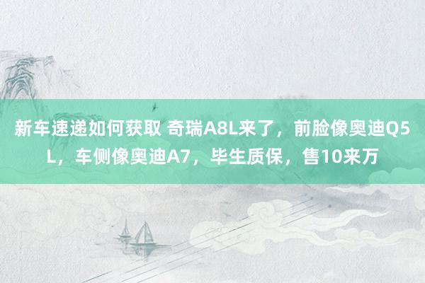 新车速递如何获取 奇瑞A8L来了，前脸像奥迪Q5L，车侧像奥迪A7，毕生质保，售10来万