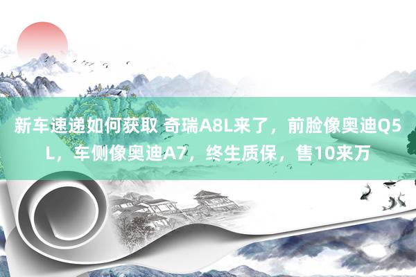 新车速递如何获取 奇瑞A8L来了，前脸像奥迪Q5L，车侧像奥迪A7，终生质保，售10来万