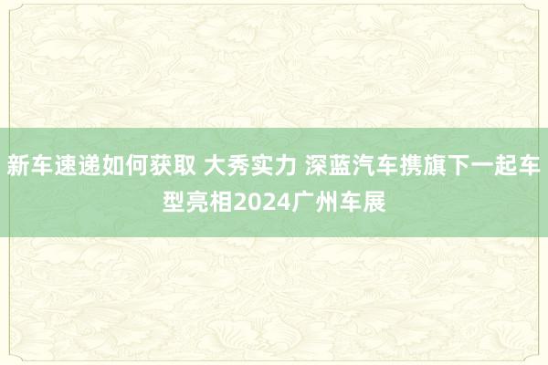 新车速递如何获取 大秀实力 深蓝汽车携旗下一起车型亮相2024广州车展