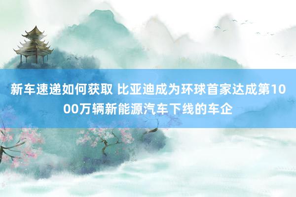 新车速递如何获取 比亚迪成为环球首家达成第1000万辆新能源汽车下线的车企