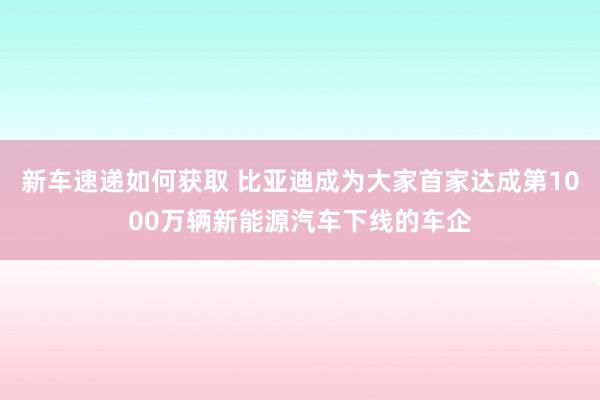 新车速递如何获取 比亚迪成为大家首家达成第1000万辆新能源汽车下线的车企