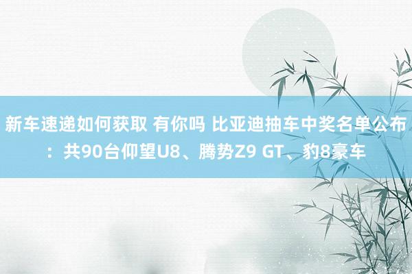 新车速递如何获取 有你吗 比亚迪抽车中奖名单公布：共90台仰望U8、腾势Z9 GT、豹8豪车