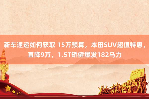 新车速递如何获取 15万预算，本田SUV超值特惠，直降9万，1.5T矫健爆发182马力