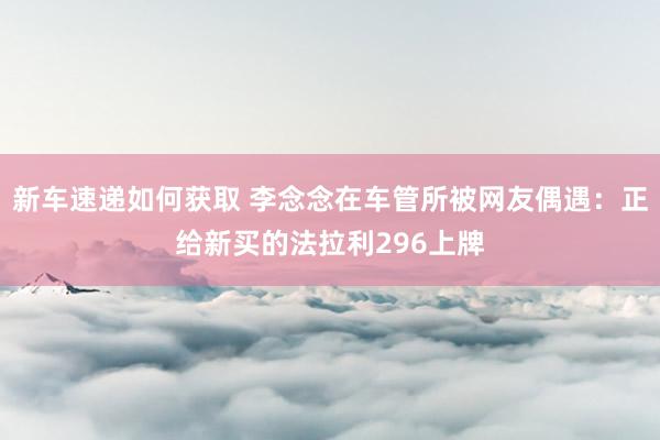 新车速递如何获取 李念念在车管所被网友偶遇：正给新买的法拉利296上牌