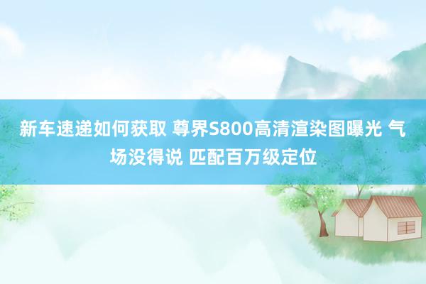 新车速递如何获取 尊界S800高清渲染图曝光 气场没得说 匹配百万级定位