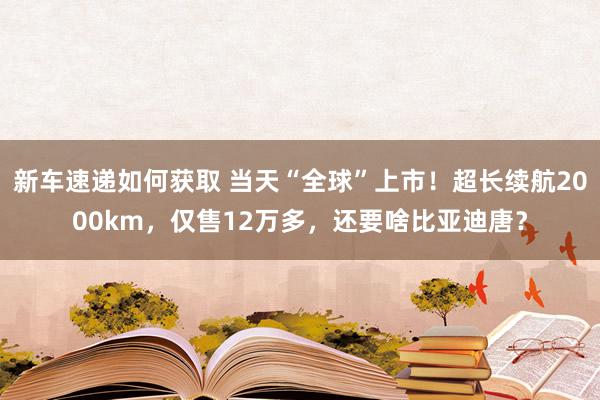 新车速递如何获取 当天“全球”上市！超长续航2000km，仅售12万多，还要啥比亚迪唐？