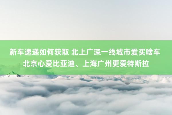 新车速递如何获取 北上广深一线城市爱买啥车 北京心爱比亚迪、上海广州更爱特斯拉