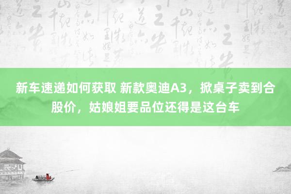 新车速递如何获取 新款奥迪A3，掀桌子卖到合股价，姑娘姐要品位还得是这台车