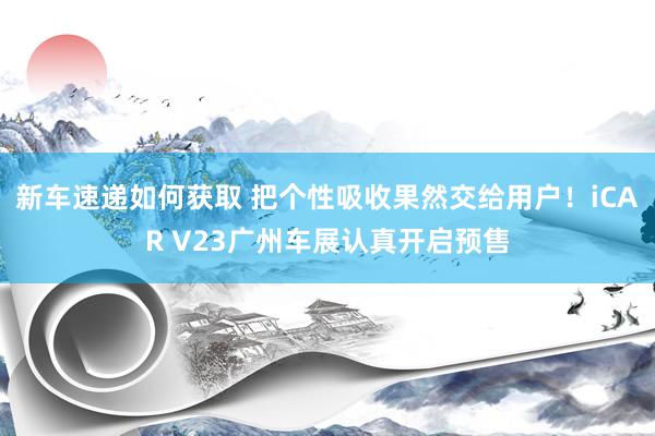 新车速递如何获取 把个性吸收果然交给用户！iCAR V23广州车展认真开启预售