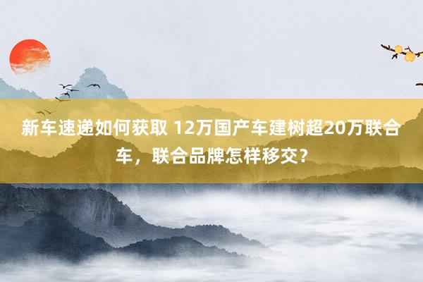 新车速递如何获取 12万国产车建树超20万联合车，联合品牌怎样移交？