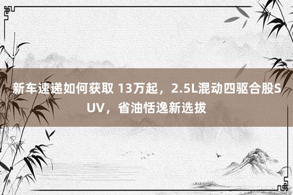 新车速递如何获取 13万起，2.5L混动四驱合股SUV，省油恬逸新选拔