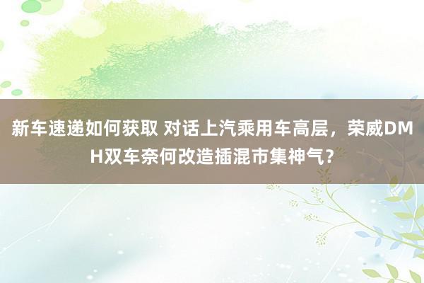 新车速递如何获取 对话上汽乘用车高层，荣威DMH双车奈何改造插混市集神气？