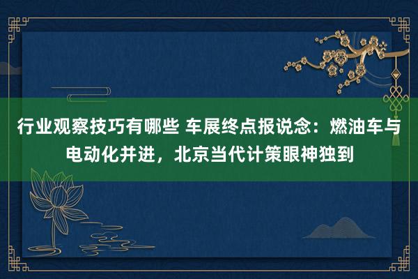 行业观察技巧有哪些 车展终点报说念：燃油车与电动化并进，北京当代计策眼神独到