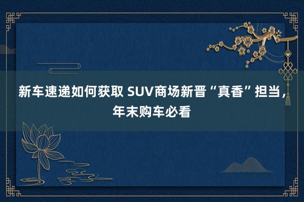 新车速递如何获取 SUV商场新晋“真香”担当，年末购车必看