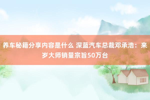 养车秘籍分享内容是什么 深蓝汽车总裁邓承浩：来岁大师销量宗旨50万台