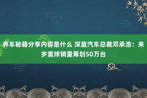 养车秘籍分享内容是什么 深蓝汽车总裁邓承浩：来岁寰球销量筹划50万台