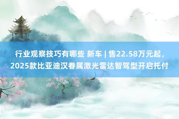 行业观察技巧有哪些 新车 | 售22.58万元起，2025款比亚迪汉眷属激光雷达智驾型开启托付